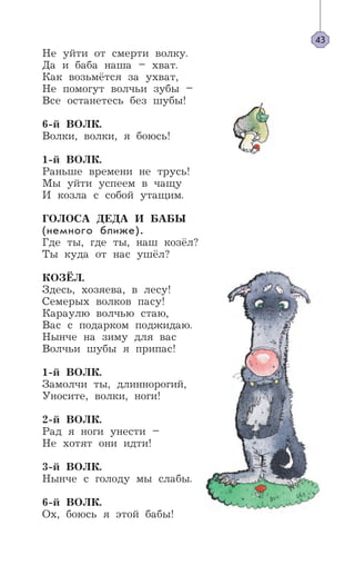 Не уйти от смерти волку.
Да и баба наша – хват.
Как возьмётся за ухват,
Не помогут волчьи зубы –
Все останетесь без шубы!
6-й ВОЛК.
Волки, волки, я боюсь!
1-й ВОЛК.
Раньше времени не трусь!
Мы уйти успеем в чащу
И козла с собой утащим.
ГОЛОСА ДЕДА И БАБЫ
(немного ближе).
Где ты, где ты, наш козёл?
Ты куда от нас ушёл?
КОЗЁЛ.
Здесь, хозяева, в лесу!
Семерых волков пасу!
Караулю волчью стаю,
Вас с подарком поджидаю.
Нынче на зиму для вас
Волчьи шубы я припас!
1-й ВОЛК.
Замолчи ты, длиннорогий,
Уносите, волки, ноги!
2-й ВОЛК.
Рад я ноги унести –
Не хотят они идти!
3-й ВОЛК.
Нынче с голоду мы слабы.
6-й ВОЛК.
Ох, боюсь я этой бабы!
43
 
