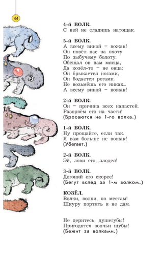 4-й ВОЛК.
С ней не сладишь натощак.
5-й ВОЛК.
А всему виной – вожак!
Он повёл нас на охоту
По зыбучему болоту.
Обещал он нам мясца,
Да козёл-то – не овца:
Он брыкается ногами,
Он бодается рогами.
Не возьмёшь его никак...
А всему виной – вожак!
2-й ВОЛК.
Он – причина всех напастей.
Разорвём его на части!
(Бросаются на 1-го волка.)
1-й ВОЛК.
Ну прощайте, если так.
Я вам больше не вожак!
(Убегает.)
2-й ВОЛК.
Эй, лови его, злодея!
3-й ВОЛК.
Догоняй его скорее!
(Бегут вслед за 1-м волком.)
КОЗЁЛ.
Волки, волки, по местам!
Шкуру портить я не дам.
Не деритесь, душегубы!
Пригодятся волчьи шубы!
(Бежит за волками.)
44
 