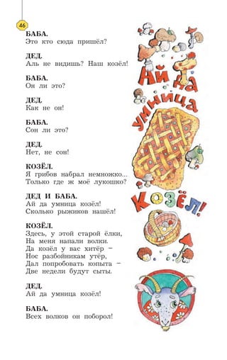 БАБА.
Это кто сюда пришёл?
ДЕД.
Аль не видишь? Наш козёл!
БАБА.
Он ли это?
ДЕД.
Как не он!
БАБА.
Сон ли это?
ДЕД.
Нет, не сон!
КОЗЁЛ.
Я грибов набрал немножко…
Только где ж моё лукошко?
ДЕД И БАБА.
Ай да умница козёл!
Сколько рыжиков нашёл!
КОЗЁЛ.
Здесь, у этой старой ёлки,
На меня напали волки.
Да козёл у вас хитёр –
Нос разбойникам утёр,
Дал попробовать копыта –
Две недели будут сыты.
ДЕД.
Ай да умница козёл!
БАБА.
Всех волков он поборол!
46
 