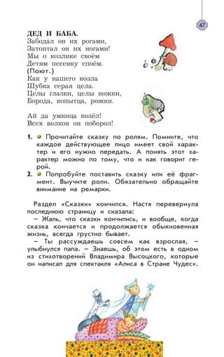 ДЕД И БАБА.
Забодал он их рогами,
Затоптал он их ногами!
Мы о козлике своём
Детям песенку споём.
(Поют.)
Как у нашего козла
Шубка серая цела.
Целы глазки, целы ножки,
Борода, копытца, рожки.
Ай да умница козёл!
Всех волков он поборол!
1. Прочитайте сказку по ролям. Помните, что
каждое действующее лицо имеет свой харак-
тер и его нужно передать. А понять этот ха-
рактер можно по тому, что и как говорит ге-
рой.
2. Попробуйте поставить сказку или её фраг-
мент. Выучите роли. Обязательно обращайте
внимание на ремарки.
Раздел «Сказки» кончился. Настя перевернула
последнюю страницу и сказала:
– Жаль, что сказки кончились, и вообще, когда
сказка кончается и продолжается обыкновенная
жизнь, всегда грустно бывает.
– Ты рассуждаешь совсем как взрослая, –
улыбнулся папа. – Знаешь, об этом есть в одном
из стихотворений Владимира Высоцкого, которые
он написал для спектакля «Алиса в Стране Чудес».
47
 