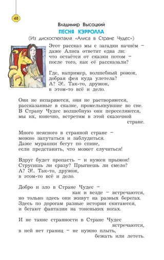 Владимир Высоцкий
ÏÅÑÍß ÊÝÐÐÎËËÀ
(Из дискоспектакля «Алиса в Стране Чудес»)
Этот рассказ мы с загадки начнём –
даже Алиса ответит едва ли:
что остаётся от сказки потом –
после того, как её рассказали?
Где, например, волшебный рожок,
добрая фея куда улетела?
А? Э!.. Так-то, дружок,
в этом-то всё и дело.
Они не испаряются, они не растворяются,
рассказанные в сказке, промелькнувшие во сне.
В Страну Чудес волшебную они переселяются,
мы их, конечно, встретим в этой сказочной
стране.
Много неясного в странной стране –
можно запутаться и заблудиться.
Даже мурашки бегут по спине,
если представить, что может случиться!
Вдруг будет пропасть – и нужен прыжок!
Струсишь ли сразу? Прыгнешь ли смело?
А? Э!.. Так-то, дружок,
в этом-то всё и дело.
Добро и зло в Стране Чудес –
как и везде – встречаются,
но только здесь они живут на разных берегах.
Здесь по дорогам разные истории скитаются,
и бегают фантазии на тоненьких ногах.
И не такие странности в Стране Чудес
встречаются,
в ней нет границ – не нужно плыть,
бежать или лететь.
48
 