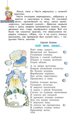 Мама, папа и Настя вернулись с лыжной
прогулки.
Настя поскорее переоделась, забралась в
кресло и закуталась в плед. От сосновой
ветки, принесённой из лесу, пахло хвоей,
морозом, застывшей смолой... Девочка закрыла
глаза и сразу увидела заснеженную лыжню, непо-
движные ели, гладь замёрзшего озера. Всё это
было так сказочно красиво, что невозможно пе-
редать словами. «Жаль, что я не смогу никому
рассказать, как прекрасен был зимний лес», – по-
думала Настя, засыпая.
Сергей Есенин
ÏÎ¨Ò ÇÈÌÀ, ÀÓÊÀÅÒ...
Поёт зима, аукает,
Мохнатый лес баюкает
Стозвоном сосняка.
Кругом с тоской глубокою
Плывут в страну далёкую
Седые облака.
А по двору метелица
Ковром шелко’вым стелется,
Но больно холодна.
Воробышки игривые,
Как детки сиротливые,
Прижались у окна.
Озябли пташки малые,
Голодные, усталые,
И жмутся поплотней.
А вьюга с рёвом бешеным
Стучит по ставням свешенным
И злится всё сильней.
И дремлют пташки нежные
Под эти вихри снежные
У мёрзлого окна.
И снится им прекрасная,
В улыбках солнца ясная
Красавица весна.
1910
52
 