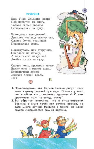 ÏÎÐÎØÀ
Еду. Тихо. Слышны звоны
Под копытом на снегу,
Только серые вороны
Расшумелись на лугу.
Заколдован невидимкой,
Дремлет лес под сказку сна,
Словно белою косынкой
Подвязалася сосна.
Понагнулась, как старушка,
Оперлася на клюку,
А над самою макушкой
Долбит дятел на суку.
Скачет конь, простору много,
Валит снег и стелет шаль.
Бесконечная дорога
Убегает лентой вдаль.
1914
Понаблюдайте, как Сергей Есенин рисует сло-
вами картину зимней природы. Почему у него
лес в обоих стихотворениях «дремлет»? С чем
сравнивает поэт метелицу, сосну?
Вы обратили внимание, что в стихотворениях
Есенина о зиме почти нет зимних красок, но
зато много звуков? Найдите в тексте, из каких
звуков складывается зимняя картина.
53
1.
2.
 