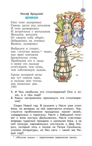 Иосиф Бродский
ÂÅ×ÅÐÎÌ
Снег сено запорошил
Сквозь щели под потолком.
Я сено разворошил
И встретился с мотыльком.
Мотылёк, мотылёк
От смерти себя сберёг,
Забравшись на сеновал.
Выжил, зазимовал.
Выбрался и глядит,
как «летучая мышь»* чадит,
как ярко освещена
бревенчатая стена.
Приблизив его к лицу,
я вижу его пыльцу
отчётливей, чем огонь,
чем собственную ладонь.
Среди вечерней мглы
мы тут совсем одни,
и пальцы мои теплы,
как июньские дни.
1965
1. Чем необычно это стихотворение? Оно о зи-
ме, а о чём ещё?
2. Каким настроением проникнуто это стихотворе-
ние?
Скоро Новый год. В комнате у Насти уже стоит
ёлка, по вечерам на ней зажигаются огоньки. Чув-
ствуется приближение праздника: пахнет хвоей,
мандаринами и пирогами. Настя с бабушкой гото-
вят к ёлке костюм Дюймовочки. Настя счастлива:
впереди чудесный праздник и школьная ёлка, а на
ней конкурс карнавальных костюмов и Дед Мо-
роз, который хоть и похож на Петра Семёныча,
учителя литературы, но без него – какой же Но-
вый год?!
* «Летучая мышь» – керосиновая переносная лампа.
55
 