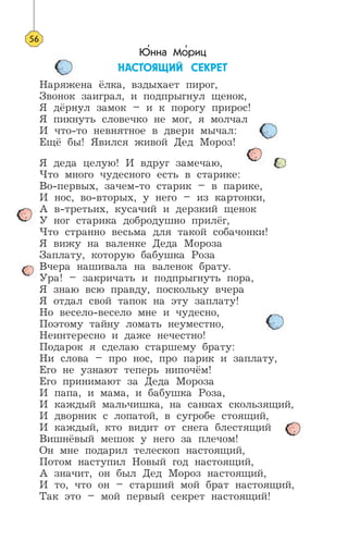 Юнна Мориц
ÍÀÑÒÎßÙÈÉ ÑÅÊÐÅÒ
Наряжена ёлка, вздыхает пирог,
Звонок заиграл, и подпрыгнул щенок,
Я дёрнул замок – и к порогу прирос!
Я пикнуть словечко не мог, я молчал
И что-то невнятное в двери мычал:
Ещё бы! Явился живой Дед Мороз!
Я деда целую! И вдруг замечаю,
Что много чудесного есть в старике:
Во-первых, зачем-то старик – в парике,
И нос, во-вторых, у него – из картонки,
А в-третьих, кусачий и дерзкий щенок
У ног старика добродушно прилёг,
Что странно весьма для такой собачонки!
Я вижу на валенке Деда Мороза
Заплату, которую бабушка Роза
Вчера нашивала на валенок брату.
Ура! – закричать и подпрыгнуть пора,
Я знаю всю правду, поскольку вчера
Я отдал свой тапок на эту заплату!
Но весело-весело мне и чудесно,
Поэтому тайну ломать неуместно,
Неинтересно и даже нечестно!
Подарок я сделаю старшему брату:
Ни слова – про нос, про парик и заплату,
Его не узнают теперь нипочём!
Его принимают за Деда Мороза
И папа, и мама, и бабушка Роза,
И каждый мальчишка, на санках скользящий,
И дворник с лопатой, в сугробе стоящий,
И каждый, кто видит от снега блестящий
Вишнёвый мешок у него за плечом!
Он мне подарил телескоп настоящий,
Потом наступил Новый год настоящий,
А значит, он был Дед Мороз настоящий,
И то, что он – старший мой брат настоящий,
Так это – мой первый секрет настоящий!
56
’ ’
 