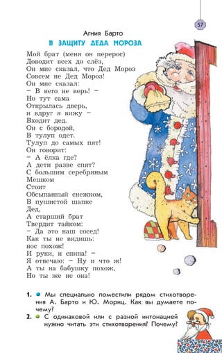 Агния Барто
Â ÇÀÙÈÒÓ ÄÅÄÀ ÌÎÐÎÇÀ
Мой брат (меня он перерос)
Доводит всех до слёз,
Он мне сказал, что Дед Мороз
Совсем не Дед Мороз!
Он мне сказал:
– В него не верь! –
Но тут сама
Открылась дверь,
и вдруг я вижу –
Входит дед.
Он с бородой,
В тулуп одет.
Тулуп до самых пят!
Он говорит:
– А ёлка где?
А дети разве спят?
С большим серебряным
Мешком
Стоит
Обсыпанный снежком,
В пушистой шапке
Дед,
А старший брат
Твердит тайком:
– Да это наш сосед!
Как ты не видишь:
нос похож!
И руки, и спина! –
Я отвечаю: – Ну и что ж!
А ты на бабушку похож,
Но ты же не она!
1. Мы специально поместили рядом стихотворе-
ния А. Барто и Ю. Мориц. Как вы думаете по-
чему?
2. С одинаковой или с разной интонацией
нужно читать эти стихотворения? Почему?
57
 