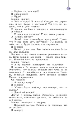 – Идёшь ты или нет?!
Я спрашиваю:
– Куда?
Мишка кричит:
– Как – куда? В школу! Сегодня же утрен-
ник, и все будут в костюмах! Ты что, не ви-
дишь, что я уже гномик?
И правда, он был в накидке с капюшончиком.
Я сказал:
– У меня нет костюма! У нас мама уехала.
А Мишка говорит:
– Давай сами что-нибудь придумаем! Ну-ка,
что у вас дома есть почудней? Ты надень на
себя, вот и будет костюм для карнавала.
Я говорю:
– Ничего у нас нет. Вот только папины бахи-
лы для рыбалки.
Бахилы – это такие высокие резиновые сапо-
ги. Если дождик или грязь – первое дело бахи-
лы. Нипочём ноги не промочишь.
Мишка говорит:
– А ну надевай, посмотрим, что получится!
Я прямо с ботинками влез в папины сапоги.
Оказалось, что бахилы доходят мне чуть не до
подмышек. Я попробовал в них походить. Ниче-
го, довольно неудобно. Зато здорово блестят.
Мишке понравилось.
Он говорит:
– А шапку какую?
Я говорю:
– Может быть, мамину, соломенную, что от
солнца?
– Давай её скорей!
Достал я шляпу, надел. Оказалось, немножко
великовата, съезжает до носа, но всё-таки на
ней цветы.
Мишка посмотрел и говорит:
– Хороший костюм. Только я не понимаю, что
он значит?
Я говорю:
59
 