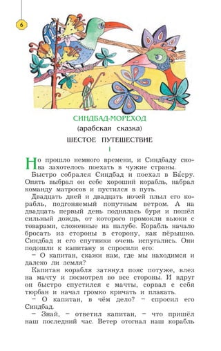 —»Õƒ¡¿ƒ-ÃŒ–≈’Œƒ
(‡‡·ÒÍ‡ˇ ÒÍ‡ÁÍ‡)
ÿ≈—“Œ≈ œ”“≈ÿ≈—“¬»≈
1
Õо прошло немного времени, и Синдбаду сно-
ва захотелось поехать в чужие страны.
Быстро собрался Синдбад и поехал в Ба’сру.
Опять выбрал он себе хороший корабль, набрал
команду матросов и пустился в путь.
Двадцать дней и двадцать ночей плыл его ко-
рабль, подгоняемый попутным ветром. А на
двадцать первый день поднялась буря и пошёл
сильный дождь, от которого промокли вьюки с
товарами, сложенные на палубе. Корабль начало
бросать из стороны в сторону, как пёрышко.
Синдбад и его спутники очень испугались. Они
подошли к капитану и спросили его:
– О капитан, скажи нам, где мы находимся и
далеко ли земля?
Капитан корабля затянул пояс потуже, влез
на мачту и посмотрел во все стороны. И вдруг
он быстро спустился с мачты, сорвал с себя
тюрбан и начал громко кричать и плакать.
– О капитан, в чём дело? – спросил его
Синдбад.
– Знай, – ответил капитан, – что пришёл
наш последний час. Ветер отогнал наш корабль
6
 