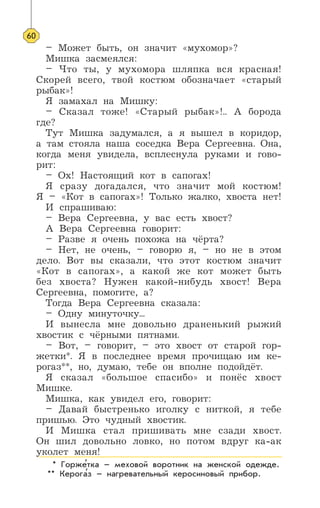 – Может быть, он значит «мухомор»?
Мишка засмеялся:
– Что ты, у мухомора шляпка вся красная!
Скорей всего, твой костюм обозначает «старый
рыбак»!
Я замахал на Мишку:
– Сказал тоже! «Старый рыбак»!.. А борода
где?
Тут Мишка задумался, а я вышел в коридор,
а там стояла наша соседка Вера Сергеевна. Она,
когда меня увидела, всплеснула руками и гово-
рит:
– Ох! Настоящий кот в сапогах!
Я сразу догадался, что значит мой костюм!
Я – «Кот в сапогах»! Только жалко, хвоста нет!
И спрашиваю:
– Вера Сергеевна, у вас есть хвост?
А Вера Сергеевна говорит:
– Разве я очень похожа на чёрта?
– Нет, не очень, – говорю я, – но не в этом
дело. Вот вы сказали, что этот костюм значит
«Кот в сапогах», а какой же кот может быть
без хвоста? Нужен какой-нибудь хвост! Вера
Сергеевна, помогите, а?
Тогда Вера Сергеевна сказала:
– Одну минуточку...
И вынесла мне довольно драненький рыжий
хвостик с чёрными пятнами.
– Вот, – говорит, – это хвост от старой гор-
жетки*. Я в последнее время прочищаю им ке-
рогаз**, но, думаю, тебе он вполне подойдёт.
Я сказал «большое спасибо» и понёс хвост
Мишке.
Мишка, как увидел его, говорит:
– Давай быстренько иголку с ниткой, я тебе
пришью. Это чудный хвостик.
И Мишка стал пришивать мне сзади хвост.
Он шил довольно ловко, но потом вдруг ка-ак
уколет меня!
60
* Горжетка – меховой воротник на женской одежде.
** Керогаз – нагревательный керосиновый прибор.
’
’
 