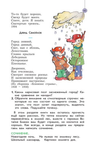 То-то будет хорошо,
Смеху будет много.
Спите, дети. Я пошёл.
Скатертью тревога...
1984
Давид Самойлов
***
Город зимний,
Город дивный,
Снег, как с яблонь,
Лепестками.
Словно крыльев
Лебединых
Осторожное
Плесканье.
Дворники,
Как пчеловоды,
Смотрят снежное роенье.
И заснеженной природы
Принимают настроенье.
(Из сборника «Ближние страны»,
1938 – 1958)
Каким нарисовал поэт заснеженный город? Ка-
кие сравнения он находит?
Обратите внимание на стихотворные строчки: не-
которые из них состоят из одного слова. Это
значит, что поэт хочет подчеркнуть, выделить
эти слова. Подумайте почему.
В этом разделе книги вам осталось прочесть
ещё один рассказ. Из тепла комнаты вы сейчас
перенесётесь в зимний лес, вместе с героями Ви-
талия Бианки вам будет страшно, но кончится всё
хорошо. Как всегда, в конце раздела мы предла-
гаем вам написать сочинение.
СОЧИНЕНИЕ.
Новогодняя ночь. На лыжах по зимнему лесу.
Школьный маскарад. Картинки зимнего дня.
65
1.
2.
 