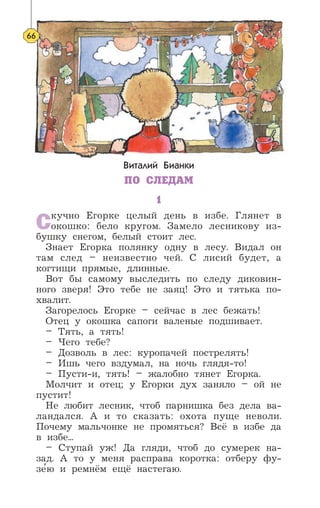 Виталий Бианки
ПО СЛЕДАМ
1
Скучно Егорке целый день в избе. Глянет в
окошко: бело кругом. Замело лесникову из-
бушку снегом, белый стоит лес.
Знает Егорка полянку одну в лесу. Видал он
там след – неизвестно чей. С лисий будет, а
когтищи прямые, длинные.
Вот бы самому выследить по следу диковин-
ного зверя! Это тебе не заяц! Это и тятька по-
хвалит.
Загорелось Егорке – сейчас в лес бежать!
Отец у окошка сапоги валеные подшивает.
– Тять, а тять!
– Чего тебе?
– Дозволь в лес: куропачей пострелять!
– Ишь чего вздумал, на ночь глядя-то!
– Пусти-и, тять! – жалобно тянет Егорка.
Молчит и отец; у Егорки дух заняло – ой не
пустит!
Не любит лесник, чтоб парнишка без дела ва-
ландался. А и то сказать: охота пуще неволи.
Почему мальчонке не промяться? Всё в избе да
в избе...
– Ступай уж! Да гляди, чтоб до сумерек на-
зад. А то у меня расправа коротка: отберу фу-
зе’ю и ремнём ещё настегаю.
66
 