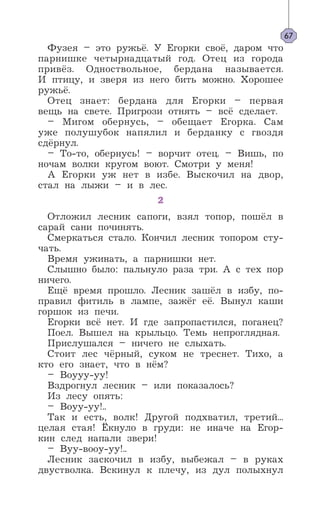 Фузея – это ружьё. У Егорки своё, даром что
парнишке четырнадцатый год. Отец из города
привёз. Одноствольное, бердана называется.
И птицу, и зверя из него бить можно. Хорошее
ружьё.
Отец знает: бердана для Егорки – первая
вещь на свете. Пригрози отнять – всё сделает.
– Мигом обернусь, – обещает Егорка. Сам
уже полушубок напялил и берданку с гвоздя
сдёрнул.
– То-то, обернусь! – ворчит отец. – Вишь, по
ночам волки кругом воют. Смотри у меня!
А Егорки уж нет в избе. Выскочил на двор,
стал на лыжи – и в лес.
2
Отложил лесник сапоги, взял топор, пошёл в
сарай сани починять.
Смеркаться стало. Кончил лесник топором сту-
чать.
Время ужинать, а парнишки нет.
Слышно было: пальнуло раза три. А с тех пор
ничего.
Ещё время прошло. Лесник зашёл в избу, по-
правил фитиль в лампе, зажёг её. Вынул каши
горшок из печи.
Егорки всё нет. И где запропастился, поганец?
Поел. Вышел на крыльцо. Темь непроглядная.
Прислушался – ничего не слыхать.
Стоит лес чёрный, суком не треснет. Тихо, а
кто его знает, что в нём?
– Воууу-уу!
Вздрогнул лесник – или показалось?
Из лесу опять:
– Воуу-уу!..
Так и есть, волк! Другой подхватил, третий...
целая стая! Ёкнуло в груди: не иначе на Егор-
кин след напали звери!
– Вуу-вооу-уу!..
Лесник заскочил в избу, выбежал – в руках
двустволка. Вскинул к плечу, из дул полыхнул
67
 