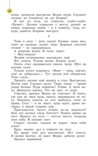 огонь, грохнули выстрелы. Волки пуще. Слушает
лесник: не отзовётся ли где Егорка?
И вот из лесу, из темноты, слабо-слабо:
«Бумм!». Лесник сорвался с места, ружьё за
спину, подвязал лыжи – и в темноту, туда, от-
куда донёсся Егоркин выстрел.
3
Темь в лесу – хоть плачь! Еловые лапы хва-
тают за одежду, колют лицо. Деревья плотной
стеной – не продерёшься.
А впереди волки. В голос тянут:
– Вуу-ооуууу!
Лесник остановился; выстрелил ещё.
Нет ответа. Только волки. Плохое дело!
Опять стал продираться сквозь чащу. Шёл на
волчий голос.
Только успел подумать: «Воют – пока, значит,
ещё не добрались...» Тут разом вой оборвался.
Тихо стало.
Прошёл лесник ещё вперёд и стал. Выстрелил.
Потом ещё. Слушал долго. Тишь такая – прямо
ушам больно. Куда пойдёшь? Темно. А идти на-
до. Двинулся наугад. Что ни шаг, то гуще.
Стрелял, кричал. Никто не отвечает. И опять,
уж сам не зная куда, шагал, продирался по ле-
су. Наконец совсем из сил выбился, осип от
крика. Стал – и не знает, куда идти: давно по-
терял, в какой стороне дом.
Пригляделся: будто огонёк из-за деревьев?
Или это волчьи глаза блестят? Пошёл прямо на
свет. Вышел из лесу – чистое место, посреди
него изба. В окошке свет.
Глядит лесник, глазам не верит: своя изба
стоит!
Круг, значит, дал в темноте по лесу.
На дворе ещё раз выстрелил. Нет ответа.
И волки молчат, не воют. Видно, добычу делят.
Пропал парнишка!
68
 