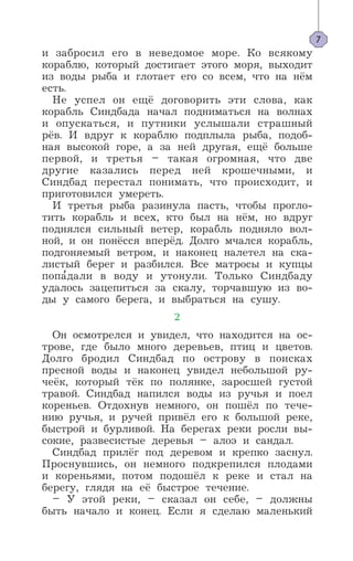 и забросил его в неведомое море. Ко всякому
кораблю, который достигает этого моря, выходит
из воды рыба и глотает его со всем, что на нём
есть.
Не успел он ещё договорить эти слова, как
корабль Синдбада начал подниматься на волнах
и опускаться, и путники услышали страшный
рёв. И вдруг к кораблю подплыла рыба, подоб-
ная высокой горе, а за ней другая, ещё больше
первой, и третья – такая огромная, что две
другие казались перед ней крошечными, и
Синдбад перестал понимать, что происходит, и
приготовился умереть.
И третья рыба разинула пасть, чтобы прогло-
тить корабль и всех, кто был на нём, но вдруг
поднялся сильный ветер, корабль подняло вол-
ной, и он понёсся вперёд. Долго мчался корабль,
подгоняемый ветром, и наконец налетел на ска-
листый берег и разбился. Все матросы и купцы
попа’дали в воду и утонули. Только Синдбаду
удалось зацепиться за скалу, торчавшую из во-
ды у самого берега, и выбраться на сушу.
2
Он осмотрелся и увидел, что находится на ос-
трове, где было много деревьев, птиц и цветов.
Долго бродил Синдбад по острову в поисках
пресной воды и наконец увидел небольшой ру-
чеёк, который тёк по полянке, заросшей густой
травой. Синдбад напился воды из ручья и поел
кореньев. Отдохнув немного, он пошёл по тече-
нию ручья, и ручей привёл его к большой реке,
быстрой и бурливой. На берегах реки росли вы-
сокие, развесистые деревья – алоэ и сандал.
Синдбад прилёг под деревом и крепко заснул.
Проснувшись, он немного подкрепился плодами
и кореньями, потом подошёл к реке и стал на
берегу, глядя на её быстрое течение.
– У этой реки, – сказал он себе, – должны
быть начало и конец. Если я сделаю маленький
7
 