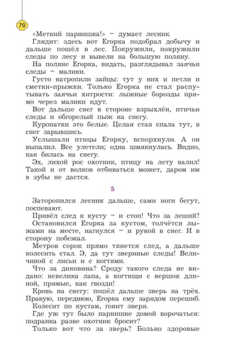 «Меткий парнишка!» – думает лесник.
Глядит: здесь вот Егорка подобрал добычу и
дальше пошёл в лес. Покружили, покружили
следы по лесу и вывели на большую поляну.
На поляне Егорка, видать, разглядывал заячьи
следы – малики.
Густо натропили зайцы: тут у них и петли и
сметки-прыжки. Только Егорка не стал распу-
тывать заячьи хитрости: лыжные борозды пря-
мо через малики идут.
Вот дальше снег в стороне взрыхлён, птичьи
следы и обгорелый пыж на снегу.
Куропатки это белые. Целая стая спала тут, в
снег зарывшись.
Услышали птицы Егорку, вспорхнули. А он
выпалил. Все улетели; одна шмякнулась. Видно,
как билась на снегу.
Эх, лихой рос охотник, птицу на лету валил!
Такой и от волков отбиваться может, даром им
в зубы не дастся.
5
Заторопился лесник дальше, сами ноги бегут,
поспевают.
Привёл след к кусту – и стоп! Что за леший?
Остановился Егорка за кустом, толчётся лы-
жами на месте, нагнулся – и рукой в снег. И в
сторону побежал.
Метров сорок прямо тянется след, а дальше
колесить стал. Э, да тут звериные следы! Вели-
чиной с лисьи и с когтями.
Что за диковина? Сроду такого следа не ви-
дано: невелика лапа, а когтищи с вершок дли-
ной, прямые, как гвозди!
Кровь на снегу: пошёл дальше зверь на трёх.
Правую, переднюю, Егорка ему зарядом перешиб.
Колесит по кустам, гонит зверя.
Где уж тут было парнишке домой ворочаться:
подранка разве охотник бросит?
Только вот что за зверь? Больно здоровые
70
 
