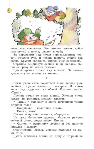 точно псы сцепились. Выпрямился лесник, сдёр-
нул ружьё с плеча, рванул вперёд.
За деревьями над кучей окровавленных кос-
тей, оскалив зубы и подняв шерсть, стояли два
волка. Кругом валялись, сидели ещё несколько.
Страшно вскрикнул лесник и, не целясь, вы-
палил сразу из обоих стволов.
Ружьё крепко отдало ему в плечо. Он покач-
нулся и упал в снег на колени.
7
Когда разошёлся пороховой дым, волков уже
не было. В ушах звенело от выстрела. И сквозь
звон ему чудился жалобный Егоркин голос:
«Тять!»
Лесник зачем-то снял шапку. Хлопья снега
падали на ресницы, мешали глядеть.
– Тять!.. – так внятно опять почудился тихий
Егоркин голос.
– Егорушка! – простонал лесник.
– Сними, тять!
Лесник испуганно вскочил, обернулся...
На суку большого дерева, обхватив руками
толстый ствол, сидел живой Егорка.
– Сынок! – вскрикнул лесник и без памяти
кинулся к дереву.
Окоченевший Егорка мешком свалился на ру-
ки отцу.
Духом домчался лесник до дому с Егоркой на
72
 