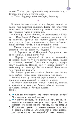 спине. Только раз пришлось ему остановиться –
Егорка пристал, лепечет одно:
– Тять, бердану мою подбери, бердану...
8
В печи жарко пылал огонь. Егорка лежал на
лавке под тяжёлой овчиной. Глаза его блестели,
тело горело. Лесник сидел у него в ногах, поил
его горячим чаем с блюдечка.
– Слышу, волки близко, – рассказывал Егор-
ка. – Сдрейфил я! Ружьё выронил, лыжи в сне-
гу завязли, бросил. На первое дерево влез –
они уж тут. Скачут окаянные, зубами щёлкают,
меня достать хотят. Ух и страшно, тятя!
– Молчи, сынок, молчи, родимый! А скажи-ка,
стрелок, что за зверя ты подшиб?
– А барсука, тятя! Здоровый барсучище, что
твоя свинья. Видал когти-то?
– Барсук, говоришь? А мне и невдомёк.
И верно: лапа-то у него когтистая. Ишь, вылез
в оттепель, засоня! Спит он в мороз, редкую
зиму вылезает. Погоди вот – весна придёт, я
тебе нору его покажу. Знатная нора! Лисе нипо-
чём такой не вырыть.
Но Егорка уже не слышал. Голова его свали-
лась набок, глаза сами закрылись. Он спал.
Лесник взял у него из рук блюдце, плотней
прикрыл сына овчиной и глянул в окно.
За окном расходилась метель. Сыпала, сыпала
и кружила в воздухе белые лёгкие хлопья –
засыпала путаные лесные следы.
1928 г.
1. Как вы понимаете, что такое «лесная книга»?
Что прочитал по ней лесник?
2. Найдите особые, не знакомые вам слова, ко-
торые используют автор и его герои. Как по-
могают эти слова понять героев, их характеры?
3. Кто из вас сумеет по памяти назвать всех птиц
и зверей, которые упоминаются в этом расска-
зе? Каких из них вы видели? О каких читали?
73
 