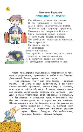 Валентин Берестов
ÏÐÎÙÀÍÈÅ Ñ ÄÐÓÃÎÌ
Он сбежал у меня на глазах.
Я его провожаю в слезах.
Мы с ежом замечательно жили,
Уважали друг дружку, дружили,
Позволял он потрогать брюшко.
Он с ладошки лизал молоко.
У него была милая рожица.
Не любил он колоться и ёжиться.
Но открытой
Оставили дверь,
И сердитый
Бежит он теперь.
Как чужой, и шипит он, и колется.
Проводил я его до околицы.
И в колючей траве он исчез,
И, свободный, отправился в лес.
Настя посмотрела мультфильм «Варежка» и при-
шла к родителям, прижимая к себе кота Тихона.
Довольный Тихон урчал, закрыв глаза.
– Как хорошо, что у нас есть Тихон, – сказала
Настя. – Я могу о нём заботиться, а он такой
внимательный: чувствует, когда кому-то грустно,
приходит и трётся об ноги. Я знаю, почему мно-
гие ребята хотят иметь собачку или котёнка – ря-
дом с ними чувствуешь себя взрослым и сильным.
– Ты знаешь, – отозвался папа, – животных лю-
бят не только дети, но и взрослые не меньше.
Жизнь людей стала бы беднее, если бы рядом не
было животных и птиц. А сколько книг
написали о животных писатели разных
стран: Джек Лондон, Се’тон-То’мпсон,
Пришвин, Бианки, Мамин-Сибиряк.
76
 