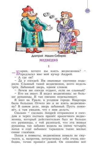 Дмитрий Мамин-Сибиряк
МЕДВЕДКО
1
–Барин, хотите вы взять медвежонка? –
предлагал мне мой кучер Андрей.
– А где он?
– Да у соседей. Им знакомые охотники пода-
рили. Славный такой медвежонок, всего недель
трёх. Забавный зверь, одним словом.
– Зачем же соседи отдают, если он славный?
– Кто их знает. Я видел медвежонка: не боль-
ше рукавицы. И так смешно переваливает.
Я жил на Урале, в уездном городе. Квартира
была большая. Отчего же и не взять медвежон-
ка? В самом деле, зверь забавный. Пусть пожи-
вёт, а там увидим, что с ним делать.
Сказано – сделано. Андрей отправился к сосе-
дям и через полчаса принёс крошечного медве-
жонка, который действительно был не больше
его рукавицы, с той разницей, что эта живая
рукавица так забавно ходила на своих четырёх
ногах и ещё забавнее таращила такие милые
синие глазёнки.
Попав в комнаты, медвежонок нимало не сму-
тился, а, напротив, почувствовал себя очень сво-
бодно, точно пришёл домой. Он спокойно всё
77
 