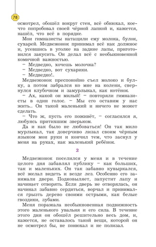 78
осмотрел, обошёл вокруг стен, всё обнюхал, кое-
что попробовал своей чёрной лапкой и, кажется,
нашёл, что всё в порядке.
Мои гимназисты натащили ему молока, булок,
сухарей. Медвежонок принимал всё как должное
и, усевшись в уголке на задние лапы, пригото-
вился закусить. Он делал всё с необыкновенной
комичной важностью.
– Медведко, хочешь молочка?
– Медведко, вот сухарики.
– Медведко!..
Медвежонок преспокойно съел молоко и бул-
ку, а потом забрался ко мне на колени, свер-
нулся клубочком и замурлыкал, как котёнок.
– Ах, какой он милый! – повторяли гимнази-
сты в один голос. – Мы его оставим у нас
жить... Он такой маленький и ничего не может
сделать.
– Что ж, пусть его поживёт, – согласился я,
любуясь притихшим зверьком.
Да и как было не любоваться! Он так мило
мурлыкал, так доверчиво лизал своим чёрным
языком мои руки и кончил тем, что заснул у
меня на руках, как маленький ребёнок.
2
Медвежонок поселился у меня и в течение
целого дня забавлял публику – как больших,
так и маленьких. Он так забавно кувыркался,
всё желал видеть и везде лез. Особенно его за-
нимали двери. Подковыляет, запустит лапу и
начинает отворять. Если дверь не отворялась, он
начинал забавно сердиться, ворчал и принимал-
ся грызть дерево своими острыми, как белые
гвоздики, зубами.
Меня поражала необыкновенная подвижность
этого маленького увальня и его сила. В течение
этого дня он обошёл решительно весь дом, и,
кажется, не оставалось такой вещи, которой он
не осмотрел бы, не понюхал и не полизал.
 