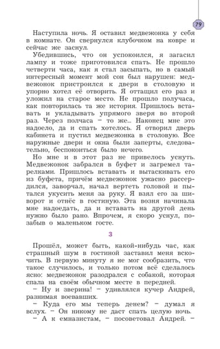 Наступила ночь. Я оставил медвежонка у себя
в комнате. Он свернулся клубочком на ковре и
сейчас же заснул.
Убедившись, что он успокоился, я загасил
лампу и тоже приготовился спать. Не прошло
четверти часа, как я стал засыпать, но в самый
интересный момент мой сон был нарушен: мед-
вежонок пристроился к двери в столовую и
упорно хотел её отворить. Я оттащил его раз и
уложил на старое место. Не прошло получаса,
как повторилась та же история. Пришлось вста-
вать и укладывать упрямого зверя во второй
раз. Через полчаса – то же... Наконец мне это
надоело, да и спать хотелось. Я отворил дверь
кабинета и пустил медвежонка в столовую. Все
наружные двери и окна были заперты, следова-
тельно, беспокоиться было нечего.
Но мне и в этот раз не привелось уснуть.
Медвежонок забрался в буфет и загремел та-
релками. Пришлось вставать и вытаскивать его
из буфета, причём медвежонок ужасно рассер-
дился, заворчал, начал вертеть головой и пы-
тался укусить меня за руку. Я взял его за ши-
ворот и отнёс в гостиную. Эта возня начинала
мне надоедать, да и вставать на другой день
нужно было рано. Впрочем, я скоро уснул, по-
забыв о маленьком госте.
3
Прошёл, может быть, какой-нибудь час, как
страшный шум в гостиной заставил меня вско-
чить. В первую минуту я не мог сообразить, что
такое случилось, и только потом всё сделалось
ясно: медвежонок разодрался с собакой, которая
спала на своём обычном месте в передней.
– Ну и зверина! – удивлялся кучер Андрей,
разнимая воевавших.
– Куда его мы теперь денем? – думал я
вслух. – Он никому не даст спать целую ночь.
– А к емназистам, – посоветовал Андрей. –
79
 