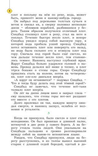 плот и поплыву на нём по реке, вода, может
быть, принесёт меня к какому-нибудь городу.
Он набрал под деревьями толстых сучьев и
веток и связал их, а сверху положил несколько
досок – обломков кораблей, разбившихся у бе-
рега. Таким образом получился отличный плот.
Синдбад столкнул плот в реку, стал на него и
поплыл. Течение быстро несло плот, и вскоре
Синдбад увидел перед собой высокую гору, в
которой вода пробила узкий проход. Синдбад
хотел остановить плот или повернуть его назад,
но вода была сильнее его и втянула плот под
гору. Сначала под горой было ещё светло, но
чем дальше течение несло плот, тем станови-
лось темнее. Наконец наступил глубокий мрак.
Вдруг Синдбад больно ударился головой о ка-
мень. Проход делался всё ниже и теснее, и плот
тёрся боками о стены горы. Скоро Синдбаду
пришлось стать на колени, потом на четверень-
ки, плот еле-еле двигался вперёд.
«А вдруг он остановится? – подумал Синдбад. –
Что я тогда буду делать под этой тёмной горой?»
Синдбад не замечал, что течение всё-таки
толкало плот вперёд.
Он лёг на доски лицом вниз и закрыл глаза –
ему казалось, что стены горы вот-вот раздавят
его вместе с его плотом.
Долго пролежал он так, каждую минуту ожи-
дая смерти, и наконец заснул, ослабев от вол-
нения и усталости.
3
Когда он проснулся, было светло и плот стоял
неподвижно. Он был привязан к длинной палке,
воткнутой в дно реки у самого берега. А на бе-
регу стояла толпа людей. Они указывали на
Синдбада пальцами и громко разговаривали
между собой на каком-то непонятном языке.
Увидев, что Синдбад проснулся, люди на бе-
регу расступились, и из толпы вышел высокий
старик с длинной седой бородой, одетый в до-
8
 