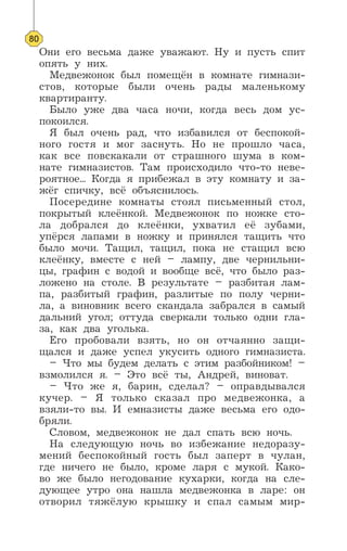 Они его весьма даже уважают. Ну и пусть спит
опять у них.
Медвежонок был помещён в комнате гимнази-
стов, которые были очень рады маленькому
квартиранту.
Было уже два часа ночи, когда весь дом ус-
покоился.
Я был очень рад, что избавился от беспокой-
ного гостя и мог заснуть. Но не прошло часа,
как все повскакали от страшного шума в ком-
нате гимназистов. Там происходило что-то неве-
роятное... Когда я прибежал в эту комнату и за-
жёг спичку, всё объяснилось.
Посередине комнаты стоял письменный стол,
покрытый клеёнкой. Медвежонок по ножке сто-
ла добрался до клеёнки, ухватил её зубами,
упёрся лапами в ножку и принялся тащить что
было мочи. Тащил, тащил, пока не стащил всю
клеёнку, вместе с ней – лампу, две чернильни-
цы, графин с водой и вообще всё, что было раз-
ложено на столе. В результате – разбитая лам-
па, разбитый графин, разлитые по полу черни-
ла, а виновник всего скандала забрался в самый
дальний угол; оттуда сверкали только одни гла-
за, как два уголька.
Его пробовали взять, но он отчаянно защи-
щался и даже успел укусить одного гимназиста.
– Что мы будем делать с этим разбойником! –
взмолился я. – Это всё ты, Андрей, виноват.
– Что же я, барин, сделал? – оправдывался
кучер. – Я только сказал про медвежонка, а
взяли-то вы. И емназисты даже весьма его одо-
бряли.
Словом, медвежонок не дал спать всю ночь.
На следующую ночь во избежание недоразу-
мений беспокойный гость был заперт в чулан,
где ничего не было, кроме ларя с мукой. Како-
во же было негодование кухарки, когда на сле-
дующее утро она нашла медвежонка в ларе: он
отворил тяжёлую крышку и спал самым мир-
80
 