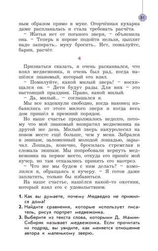 ным образом прямо в муке. Огорчённая кухарка
даже расплакалась и стала требовать расчёта.
– Житья нет от поганого зверя, – объяснила
она. – Теперь к корове подойти нельзя, цыплят
надо запирать... муку бросить... Нет, пожалуйте,
барин, расчёт.
4
Признаться сказать, я очень раскаивался, что
взял медвежонка, и очень был рад, когда на-
шёлся знакомый, который его взял.
– Помилуйте, какой милый зверь! – восхи-
щался он. – Дети будут рады. Для них – это
настоящий праздник. Право, какой милый.
– Да, милый.... – соглашался я.
Мы все вздохнули свободно, когда наконец из-
бавились от этого милого зверя и когда весь
дом пришёл в прежний порядок.
Но наше счастье продолжалось недолго, пото-
му что мой знакомый возвратил медвежонка на
другой же день. Милый зверь накуролесил на
новом месте ещё больше, чем у меня. Забрался
в экипаж, заложенный молодой лошадью, зары-
чал. Лошадь, конечно, бросилась стремглав и
сломала экипаж. Мы попробовали вернуть мед-
вежонка на первое место, откуда его принёс мой
кучер, но там отказались принять его наотрез.
– Что же мы будем с ним делать? – взмо-
лился я, обращаясь к кучеру. – Я готов даже
заплатить, только бы избавиться.
На наше счастье, нашёлся какой-то охотник,
который взял его с удовольствием.
Как вы думаете, почему Медведко не прижил-
ся дома?
Найдите сравнения, которые использует писа-
тель, рисуя портрет медвежонка.
Выберите из текста слова, которыми Д. Мамин-
Сибиряк называет медвежонка. Если прочитать
их подряд, вы увидите, как меняется отношение
автора к маленькому зверю.
81
1.
2.
3.
 