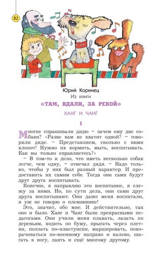 Юрий Коринец
Из книги
«ТАМ, ВДАЛИ, ЗА РЕКОЙ»
ХАНГ И ЧАНГ
1
Многие спрашивали дядю – зачем ему две со-
баки? «Разве вам не хватит одной? – гово-
рили дяде. – Представляем, сколько с ними
хлопот! Нужно их кормить, мыть, воспитывать.
Как вы только справляетесь?»
– В том-то и дело, что иметь несколько собак
легче, чем одну, – отвечал дядя. – Надо толь-
ко, чтобы у них был разный характер. И пре-
доставить их самим себе. Тогда они сами будут
друг друга воспитывать.
Конечно, я направляю это воспитание, я сле-
жу за ними. Но, по сути дела, они сами друг
друга воспитывают. Они даже меня воспитали,
я уж не говорю о племяннике!
Это, значит, обо мне. И действительно, так
оно и было. Ханг и Чанг были прекрасными пе-
дагогами. Они учили меня плавать, лазать по
деревьям, ходить по буму, прыгать через плет-
ни, ползать по-пластунски, маршировать, пово-
рачиваться по-военному направо и налево, ша-
гать в ногу, лаять и ещё многому другому.
82
 