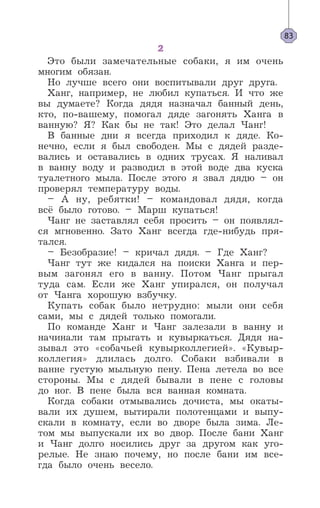 2
Это были замечательные собаки, я им очень
многим обязан.
Но лучше всего они воспитывали друг друга.
Ханг, например, не любил купаться. И что же
вы думаете? Когда дядя назначал банный день,
кто, по-вашему, помогал дяде загонять Ханга в
ванную? Я? Как бы не так! Это делал Чанг!
В банные дни я всегда приходил к дяде. Ко-
нечно, если я был свободен. Мы с дядей разде-
вались и оставались в одних трусах. Я наливал
в ванну воду и разводил в этой воде два куска
туалетного мыла. После этого я звал дядю – он
проверял температуру воды.
– А ну, ребятки! – командовал дядя, когда
всё было готово. – Марш купаться!
Чанг не заставлял себя просить – он появлял-
ся мгновенно. Зато Ханг всегда где-нибудь пря-
тался.
– Безобразие! – кричал дядя. – Где Ханг?
Чанг тут же кидался на поиски Ханга и пер-
вым загонял его в ванну. Потом Чанг прыгал
туда сам. Если же Ханг упирался, он получал
от Чанга хорошую взбучку.
Купать собак было нетрудно: мыли они себя
сами, мы с дядей только помогали.
По команде Ханг и Чанг залезали в ванну и
начинали там прыгать и кувыркаться. Дядя на-
зывал это «собачьей кувырколлегией». «Кувыр-
коллегия» длилась долго. Собаки взбивали в
ванне густую мыльную пену. Пена летела во все
стороны. Мы с дядей бывали в пене с головы
до ног. В пене была вся ванная комната.
Когда собаки отмывались дочиста, мы окаты-
вали их душем, вытирали полотенцами и выпу-
скали в комнату, если во дворе была зима. Ле-
том мы выпускали их во двор. После бани Ханг
и Чанг долго носились друг за другом как уго-
релые. Не знаю почему, но после бани им все-
гда было очень весело.
83
 