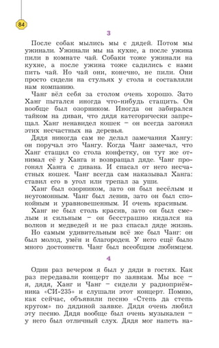 3
После собак мылись мы с дядей. Потом мы
ужинали. Ужинали мы на кухне, а после ужина
пили в комнате чай. Собаки тоже ужинали на
кухне, а после ужина тоже садились с нами
пить чай. Но чай они, конечно, не пили. Они
просто сидели на стульях у стола и составляли
нам компанию.
Чанг вёл себя за столом очень хорошо. Зато
Ханг пытался иногда что-нибудь стащить. Он
вообще был озорником. Иногда он забирался
тайком на диван, что дядя категорически запре-
щал. Ханг ненавидел кошек – он всегда загонял
этих несчастных на деревья.
Дядя никогда сам не делал замечания Хангу:
он поручал это Чангу. Когда Чанг замечал, что
Ханг стащил со стола конфетку, он тут же от-
нимал её у Ханга и возвращал дяде. Чанг про-
гонял Ханга с дивана. И спасал от него несча-
стных кошек. Чанг всегда сам наказывал Ханга:
ставил его в угол или трепал за уши.
Ханг был озорником, зато он был весёлым и
неугомонным. Чанг был ленив, зато он был спо-
койным и уравновешенным. И очень красивым.
Ханг не был столь красив, зато он был сме-
лым и сильным – он бесстрашно кидался на
волков и медведей и не раз спасал дяде жизнь.
Но самым удивительным всё же был Чанг: он
был молод, умён и благороден. У него ещё было
много достоинств. Чанг был всеобщим любимцем.
4
Один раз вечером я был у дяди в гостях. Как
раз передавали концерт по заявкам. Мы все –
я, дядя, Ханг и Чанг – сидели у радиоприём-
ника «СИ-235» и слушали этот концерт. Помню,
как сейчас, объявили песню «Степь да степь
кругом» по дядиной заявке. Дядя очень любил
эту песню. Дядя вообще был очень музыкален –
у него был отличный слух. Дядя мог напеть на-
84
 