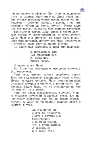 изусть целую симфонию. При этом он подражал
игре на разных инструментах. Дядя очень лю-
бил старые революционные песни, песни его мо-
лодости и русские народные песни, а из них
особенно «Степь да степь кругом». Когда дядя
пел эту песню, он всегда был немного грустным.
Так было и сейчас. Дядя сидел в своём люби-
мом кресле у радиоприёмника, опустив голову.
Ханг, Чанг и я смотрели на дядю. Свет в ком-
нате был потушен, потому что было полнолуние
и огромная луна светила прямо в окно.
По радио пел Лемешев, а дядя ему подпевал:
И, набравшись сил,
Чуя смертный час,
Он товарищу
Отдаёт наказ...
И вдруг запел Чанг!
Это было так неожиданно, что дядя замолчал.
Мы оторопели.
Чанг выл, высоко задрав скорбную морду.
Весь его вид выражал непомерную тоску и боль.
После каждого куплета Чанг останавливался,
стыдливо смотрел в сторону, а потом опять про-
должал. Видно было, что он стесняется, но что
не петь он не в силах...
Чанг пел очень выразительно, с душой. У не-
го оказался глубокий бархатный голос. Его пе-
ние сразу захватило нас. Мы не могли пошеве-
литься. А Ханг от удивления поджал хвост и
забился в угол.
Да скажи ты ей,
Пусть не печалится,
Пусть с другим она
Обвенчается.
Про меня скажи,
Что в степи замёрз,
А любовь её
Я с собой унёс.
85
 