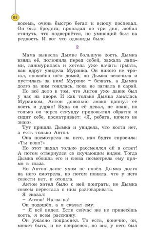 восемь, очень быстро бегал и всюду поспевал.
Он был бродяга, пропадал по три дня, любил
стянуть, что подвернётся, но умнющий был на
редкость. И вот что однажды было.
2
Мама вынесла Дымке большую кость. Дымка
взяла её, положила перед собой, зажала лапа-
ми, зажмурилась и хотела уже начать грызть,
как вдруг увидела Мурзика. Он никого не тро-
гал, спокойно шёл домой, но Дымка вскочила и
пустилась за ним! Мурзик – бежать, а Дымка
долго за ним гонялась, пока не загнала в сарай.
Но всё дело в том, что Антон уже давно был
у нас на дворе. И как только Дымка занялась
Мурзиком, Антон довольно ловко цапнул её
кость и удрал! Куда он её девал, не знаю, но
только он через секунду приковылял обратно и
сидит себе, посматривает: «Я, ребята, ничего не
знаю».
Тут пришла Дымка и увидела, что кости нет,
а есть только Антон.
Она посмотрела на него, как будто спросила:
«Ты взял?»
Но этот нахал только рассмеялся ей в ответ!
А потом отвернулся со скучающим видом. Тогда
Дымка обошла его и снова посмотрела ему пря-
мо в глаза.
Но Антон даже ухом не повёл. Дымка долго
на него смотрела, но потом поняла, что у него
совести нет, и отошла.
Антон хотел было с ней поиграть, но Дымка
совсем перестала с ним разговаривать.
Я сказал:
– Антон! На-на-на!
Он подошёл, а я сказал ему:
– Я всё видел. Если сейчас же не принесёшь
кость, я всем расскажу.
Он ужасно покраснел. То есть, конечно, он,
может быть, и не покраснел, но вид у него был
88
 