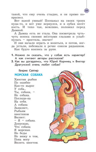 такой, что ему очень стыдно, и он прямо по-
краснел.
Вот какой умный! Поскакал на своих троих
куда-то, и вот уже вернулся, и в зубах несёт
кость. И тихо так, вежливо, положил перед
Дымкой.
А Дымка есть не стала. Она посмотрела чуть-
чуть искоса своими жёлтыми глазами и улыб-
нулась – простила, значит!
И они начали играть и возиться, и потом, ког-
да устали, побежали к речке совсем рядышком.
Как будто взялись за руки.
Можно ли сказать, что у собак есть характер?
А как считают авторы рассказов?
Как вы догадались, что Юрий Коринец и Виктор
Драгунский очень любят собак?
Генрих Сапгир
ÌÎÐÑÊÀß ÑÎÁÀÊÀ
Хвостик рыбки
По ошибке
Как-то вырос
У соба...
Ты, собака, –
Не собака.
Погляди-ка
На себя.
А собака
Заявляет,
Рыбьим
хвостиком
Виляет:
– Я – собака.
Допускаю,
Что собака
Я морская.
Но беды
Не вижу в том,
Пока могу
Вилять хвостом.
89
1.
2.
 