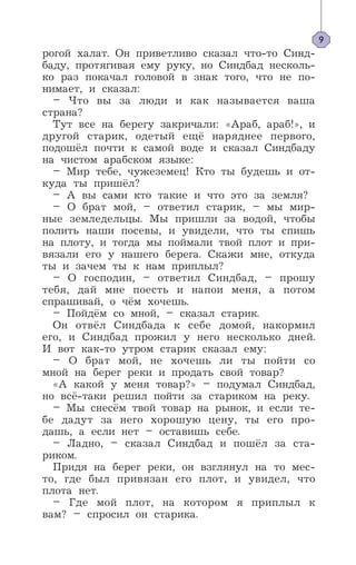рогой халат. Он приветливо сказал что-то Синд-
баду, протягивая ему руку, но Синдбад несколь-
ко раз покачал головой в знак того, что не по-
нимает, и сказал:
– Что вы за люди и как называется ваша
страна?
Тут все на берегу закричали: «Араб, араб!», и
другой старик, одетый ещё наряднее первого,
подошёл почти к самой воде и сказал Синдбаду
на чистом арабском языке:
– Мир тебе, чужеземец! Кто ты будешь и от-
куда ты пришёл?
– А вы сами кто такие и что это за земля?
– О брат мой, – ответил старик, – мы мир-
ные земледельцы. Мы пришли за водой, чтобы
полить наши посевы, и увидели, что ты спишь
на плоту, и тогда мы поймали твой плот и при-
вязали его у нашего берега. Скажи мне, откуда
ты и зачем ты к нам приплыл?
– О господин, – ответил Синдбад, – прошу
тебя, дай мне поесть и напои меня, а потом
спрашивай, о чём хочешь.
– Пойдём со мной, – сказал старик.
Он отвёл Синдбада к себе домой, накормил
его, и Синдбад прожил у него несколько дней.
И вот как-то утром старик сказал ему:
– О брат мой, не хочешь ли ты пойти со
мной на берег реки и продать свой товар?
«А какой у меня товар?» – подумал Синдбад,
но всё-таки решил пойти за стариком на реку.
– Мы снесём твой товар на рынок, и если те-
бе дадут за него хорошую цену, ты его про-
дашь, а если нет – оставишь себе.
– Ладно, – сказал Синдбад и пошёл за ста-
риком.
Придя на берег реки, он взглянул на то мес-
то, где был привязан его плот, и увидел, что
плота нет.
– Где мой плот, на котором я приплыл к
вам? – спросил он старика.
9
 
