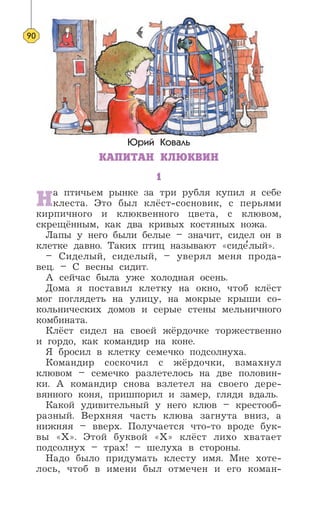 Юрий Коваль
КАПИТАН КЛЮКВИН
1
На птичьем рынке за три рубля купил я себе
клеста. Это был клёст-сосновик, с перьями
кирпичного и клюквенного цвета, с клювом,
скрещённым, как два кривых костяных ножа.
Лапы у него были белые – значит, сидел он в
клетке давно. Таких птиц называют «сиде’лый».
– Сиделый, сиделый, – уверял меня прода-
вец. – С весны сидит.
А сейчас была уже холодная осень.
Дома я поставил клетку на окно, чтоб клёст
мог поглядеть на улицу, на мокрые крыши со-
кольнических домов и серые стены мельничного
комбината.
Клёст сидел на своей жёрдочке торжественно
и гордо, как командир на коне.
Я бросил в клетку семечко подсолнуха.
Командир соскочил с жёрдочки, взмахнул
клювом – семечко разлетелось на две половин-
ки. А командир снова взлетел на своего дере-
вянного коня, пришпорил и замер, глядя вдаль.
Какой удивительный у него клюв – крестооб-
разный. Верхняя часть клюва загнута вниз, а
нижняя – вверх. Получается что-то вроде бук-
вы «X». Этой буквой «Х» клёст лихо хватает
подсолнух – трах! – шелуха в стороны.
Надо было придумать клесту имя. Мне хоте-
лось, чтоб в имени был отмечен и его коман-
90
 