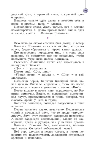 дирский нрав, и крепкий клюв, и красный цвет
оперения.
Нашлось только одно слово, в котором есть и
клюв, и красный цвет, – клюква.
Подходящее слово. Жаль только, нет в клюкве
командирского. Я долго прикладывал так и эдак
и назвал клеста – Капитан Клюквин.
2
Всю ночь за окном слышен был дождь и ветер.
Капитан Клюквин спал неспокойно, встряхи-
вался, будто сбрасывал с перьев капли дождя.
Его настроение передалось мне, и я тоже спал
неважно, но проснулся всё же пораньше, чтобы
послушать утреннюю песню Капитана.
Рассвело. Солнечное пятно еле наметилось в
пасмурных облаках.
«Цик...» – услышал я.
Потом ещё: «Цик, цик...».
«Убогая песня, – думал я. – «Цик» – и всё.
Маловато».
Почистив перья, Капитан Клюквин снова на-
чал цикать. Вначале медленно и тихо, но после
разогнался и кончил увесисто и сочно: «Цок!».
Новое колено в песне меня порадовало, но Ка-
питан замолчал. Видно, он пережидал, выдержи-
вал паузу, прислушивался к песне, которая, так
сказать, зрела у него в груди.
Капитан помолчал, поглядел задумчиво в окно
и запел.
Песня началась глухо, незаметно. Послышался
тихий и печальный звук, что-то вроде «тиуууу-
лиууу». Звук этот сменился задорным посвистом.
А после зазвенели колокольчики, словно от жа-
воронка, трели и рулады, как у певчего дрозда.
Капитан Клюквин был, оказывается, настоя-
щий певец. Со своей собственной песней.
Всё утро слушал я песню клеста, а потом по-
кормил его подсолнухами, давлеными кедровыми
орехами и коноплёй.
91
 
