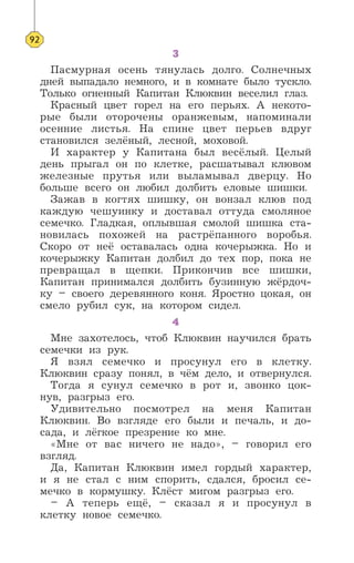3
Пасмурная осень тянулась долго. Солнечных
дней выпадало немного, и в комнате было тускло.
Только огненный Капитан Клюквин веселил глаз.
Красный цвет горел на его перьях. А некото-
рые были оторочены оранжевым, напоминали
осенние листья. На спине цвет перьев вдруг
становился зелёный, лесной, моховой.
И характер у Капитана был весёлый. Целый
день прыгал он по клетке, расшатывал клювом
железные прутья или выламывал дверцу. Но
больше всего он любил долбить еловые шишки.
Зажав в когтях шишку, он вонзал клюв под
каждую чешуинку и доставал оттуда смоляное
семечко. Гладкая, оплывшая смолой шишка ста-
новилась похожей на растрёпанного воробья.
Скоро от неё оставалась одна кочерыжка. Но и
кочерыжку Капитан долбил до тех пор, пока не
превращал в щепки. Прикончив все шишки,
Капитан принимался долбить бузинную жёрдоч-
ку – своего деревянного коня. Яростно цокая, он
смело рубил сук, на котором сидел.
4
Мне захотелось, чтоб Клюквин научился брать
семечки из рук.
Я взял семечко и просунул его в клетку.
Клюквин сразу понял, в чём дело, и отвернулся.
Тогда я сунул семечко в рот и, звонко цок-
нув, разгрыз его.
Удивительно посмотрел на меня Капитан
Клюквин. Во взгляде его были и печаль, и до-
сада, и лёгкое презрение ко мне.
«Мне от вас ничего не надо», – говорил его
взгляд.
Да, Капитан Клюквин имел гордый характер,
и я не стал с ним спорить, сдался, бросил се-
мечко в кормушку. Клёст мигом разгрыз его.
– А теперь ещё, – сказал я и просунул в
клетку новое семечко.
92
 