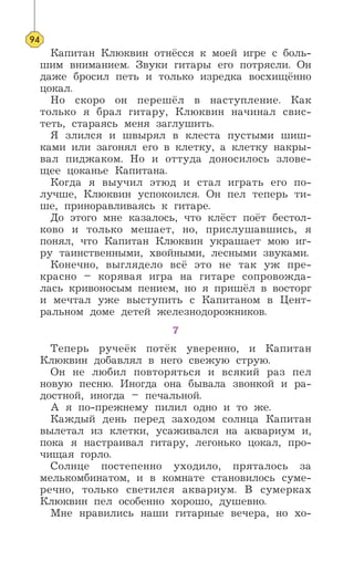 Капитан Клюквин отнёсся к моей игре с боль-
шим вниманием. Звуки гитары его потрясли. Он
даже бросил петь и только изредка восхищённо
цокал.
Но скоро он перешёл в наступление. Как
только я брал гитару, Клюквин начинал свис-
теть, стараясь меня заглушить.
Я злился и швырял в клеста пустыми шиш-
ками или загонял его в клетку, а клетку накры-
вал пиджаком. Но и оттуда доносилось злове-
щее цоканье Капитана.
Когда я выучил этюд и стал играть его по-
лучше, Клюквин успокоился. Он пел теперь ти-
ше, приноравливаясь к гитаре.
До этого мне казалось, что клёст поёт бестол-
ково и только мешает, но, прислушавшись, я
понял, что Капитан Клюквин украшает мою иг-
ру таинственными, хвойными, лесными звуками.
Конечно, выглядело всё это не так уж пре-
красно – корявая игра на гитаре сопровожда-
лась кривоносым пением, но я пришёл в восторг
и мечтал уже выступить с Капитаном в Цент-
ральном доме детей железнодорожников.
7
Теперь ручеёк потёк уверенно, и Капитан
Клюквин добавлял в него свежую струю.
Он не любил повторяться и всякий раз пел
новую песню. Иногда она бывала звонкой и ра-
достной, иногда – печальной.
А я по-прежнему пилил одно и то же.
Каждый день перед заходом солнца Капитан
вылетал из клетки, усаживался на аквариум и,
пока я настраивал гитару, легонько цокал, про-
чищая горло.
Солнце постепенно уходило, пряталось за
мелькомбинатом, и в комнате становилось суме-
речно, только светился аквариум. В сумерках
Клюквин пел особенно хорошо, душевно.
Мне нравились наши гитарные вечера, но хо-
94
 