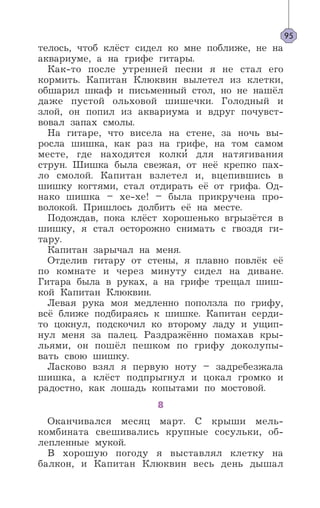 телось, чтоб клёст сидел ко мне поближе, не на
аквариуме, а на грифе гитары.
Как-то после утренней песни я не стал его
кормить. Капитан Клюквин вылетел из клетки,
обшарил шкаф и письменный стол, но не нашёл
даже пустой ольховой шишечки. Голодный и
злой, он попил из аквариума и вдруг почувст-
вовал запах смолы.
На гитаре, что висела на стене, за ночь вы-
росла шишка, как раз на грифе, на том самом
месте, где находятся колки’ для натягивания
струн. Шишка была свежая, от неё крепко пах-
ло смолой. Капитан взлетел и, вцепившись в
шишку когтями, стал отдирать её от грифа. Од-
нако шишка – хе-хе! – была прикручена про-
волокой. Пришлось долбить её на месте.
Подождав, пока клёст хорошенько вгрызётся в
шишку, я стал осторожно снимать с гвоздя ги-
тару.
Капитан зарычал на меня.
Отделив гитару от стены, я плавно повлёк её
по комнате и через минуту сидел на диване.
Гитара была в руках, а на грифе трещал шиш-
кой Капитан Клюквин.
Левая рука моя медленно поползла по грифу,
всё ближе подбираясь к шишке. Капитан серди-
то цокнул, подскочил ко второму ладу и ущип-
нул меня за палец. Раздражённо помахав кры-
льями, он пошёл пешком по грифу доколупы-
вать свою шишку.
Ласково взял я первую ноту – задребезжала
шишка, а клёст подпрыгнул и цокал громко и
радостно, как лошадь копытами по мостовой.
8
Оканчивался месяц март. С крыши мель-
комбината свешивались крупные сосульки, об-
лепленные мукой.
В хорошую погоду я выставлял клетку на
балкон, и Капитан Клюквин весь день дышал
95
 