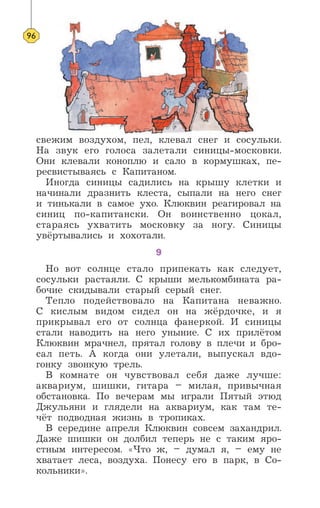 свежим воздухом, пел, клевал снег и сосульки.
На звук его голоса залетали синицы-московки.
Они клевали коноплю и сало в кормушках, пе-
ресвистываясь с Капитаном.
Иногда синицы садились на крышу клетки и
начинали дразнить клеста, сыпали на него снег
и тинькали в самое ухо. Клюквин реагировал на
синиц по-капитански. Он воинственно цокал,
стараясь ухватить московку за ногу. Синицы
увёртывались и хохотали.
9
Но вот солнце стало припекать как следует,
сосульки растаяли. С крыши мелькомбината ра-
бочие скидывали старый серый снег.
Тепло подействовало на Капитана неважно.
С кислым видом сидел он на жёрдочке, и я
прикрывал его от солнца фанеркой. И синицы
стали наводить на него уныние. С их прилётом
Клюквин мрачнел, прятал голову в плечи и бро-
сал петь. А когда они улетали, выпускал вдо-
гонку звонкую трель.
В комнате он чувствовал себя даже лучше:
аквариум, шишки, гитара – милая, привычная
обстановка. По вечерам мы играли Пятый этюд
Джульяни и глядели на аквариум, как там те-
чёт подводная жизнь в тропиках.
В середине апреля Клюквин совсем захандрил.
Даже шишки он долбил теперь не с таким яро-
стным интересом. «Что ж, – думал я, – ему не
хватает леса, воздуха. Понесу его в парк, в Со-
кольники».
96
 