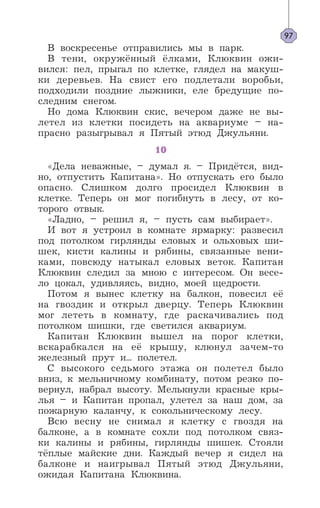 В воскресенье отправились мы в парк.
В тени, окружённый ёлками, Клюквин ожи-
вился: пел, прыгал по клетке, глядел на макуш-
ки деревьев. На свист его подлетали воробьи,
подходили поздние лыжники, еле бредущие по-
следним снегом.
Но дома Клюквин скис, вечером даже не вы-
летел из клетки посидеть на аквариуме – на-
прасно разыгрывал я Пятый этюд Джульяни.
10
«Дела неважные, – думал я. – Придётся, вид-
но, отпустить Капитана». Но отпускать его было
опасно. Слишком долго просидел Клюквин в
клетке. Теперь он мог погибнуть в лесу, от ко-
торого отвык.
«Ладно, – решил я, – пусть сам выбирает».
И вот я устроил в комнате ярмарку: развесил
под потолком гирлянды еловых и ольховых ши-
шек, кисти калины и рябины, связанные вени-
ками, повсюду натыкал еловых веток. Капитан
Клюквин следил за мною с интересом. Он весе-
ло цокал, удивляясь, видно, моей щедрости.
Потом я вынес клетку на балкон, повесил её
на гвоздик и открыл дверцу. Теперь Клюквин
мог лететь в комнату, где раскачивались под
потолком шишки, где светился аквариум.
Капитан Клюквин вышел на порог клетки,
вскарабкался на её крышу, клюнул зачем-то
железный прут и... полетел.
С высокого седьмого этажа он полетел было
вниз, к мельничному комбинату, потом резко по-
вернул, набрал высоту. Мелькнули красные кры-
лья – и Капитан пропал, улетел за наш дом, за
пожарную каланчу, к сокольническому лесу.
Всю весну не снимал я клетку с гвоздя на
балконе, а в комнате сохли под потолком связ-
ки калины и рябины, гирлянды шишек. Стояли
тёплые майские дни. Каждый вечер я сидел на
балконе и наигрывал Пятый этюд Джульяни,
ожидая Капитана Клюквина.
97
 
