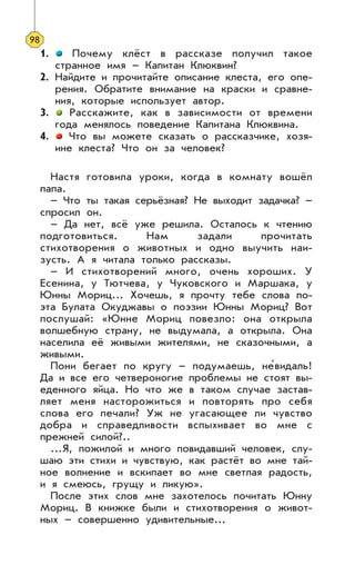 1. Почему клёст в рассказе получил такое
странное имя – Капитан Клюквин?
2. Найдите и прочитайте описание клеста, его опе-
рения. Обратите внимание на краски и сравне-
ния, которые использует автор.
3. Расскажите, как в зависимости от времени
года менялось поведение Капитана Клюквина.
4. Что вы можете сказать о рассказчике, хозя-
ине клеста? Что он за человек?
Настя готовила уроки, когда в комнату вошёл
папа.
– Что ты такая серьёзная? Не выходит задачка? –
спросил он.
– Да нет, всё уже решила. Осталось к чтению
подготовиться. Нам задали прочитать
стихотворения о животных и одно выучить наи-
зусть. А я читала только рассказы.
– И стихотворений много, очень хороших. У
Есенина, у Тютчева, у Чуковского и Маршака, у
Юнны Мориц... Хочешь, я прочту тебе слова по-
эта Булата Окуджавы о поэзии Юнны Мориц? Вот
послушай: «Юнне Мориц повезло: она открыла
волшебную страну, не выдумала, а открыла. Она
населила её живыми жителями, не сказочными, а
живыми.
Пони бегает по кругу – подумаешь, не’видаль!
Да и все его четвероногие проблемы не стоят вы-
еденного яйца. Но что же в таком случае застав-
ляет меня насторожиться и повторять про себя
слова его печали? Уж не угасающее ли чувство
добра и справедливости вспыхивает во мне с
прежней силой?..
...Я, пожилой и много повидавший человек, слу-
шаю эти стихи и чувствую, как растёт во мне тай-
ное волнение и вскипает во мне светлая радость,
и я смеюсь, грущу и ликую».
После этих слов мне захотелось почитать Юнну
Мориц. В книжке были и стихотворения о живот-
ных – совершенно удивительные...
98
 
