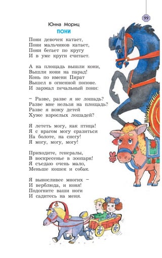 Юнна Мориц
ÏÎÍÈ
Пони девочек катает,
Пони мальчиков катает,
Пони бегает по кругу
И в уме круги считает.
А на площадь вышли кони,
Вышли кони на парад!
Конь по имени Пират
Вышел в огненной попоне.
И заржал печальный пони:
– Разве, разве я не лошадь?
Разве мне нельзя на площадь?
Разве я вожу детей
Хуже взрослых лошадей?
Я лететь могу, как птица!
Я с врагом могу сразиться
На болоте, на снегу!
Я могу, могу, могу!
Приходите, генералы,
В воскресенье в зоопарк!
Я съедаю очень мало,
Меньше кошек и собак.
Я выносливее многих –
И верблюда, и коня!
Подогните ваши ноги
И садитесь на меня.
99
 