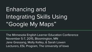 Enhancing and
Integrating Skills Using
“Google My Maps”
The Minnesota English Learner Education Conference
November 5-7, 2015, Bloomington, MN
Jane Gressang, Molly Kelley, & Sarah Lowen
Lecturers, ESL Program, The University of Iowa
 