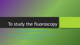 To study the fluoroscopy 
Engr Khaleeque Ahmed 
Sir syed university of engineering & 
technology Karachi 
 