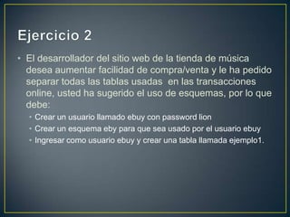 • El desarrollador del sitio web de la tienda de música
  desea aumentar facilidad de compra/venta y le ha pedido
  separar todas las tablas usadas en las transacciones
  online, usted ha sugerido el uso de esquemas, por lo que
  debe:
  • Crear un usuario llamado ebuy con password lion
  • Crear un esquema eby para que sea usado por el usuario ebuy
  • Ingresar como usuario ebuy y crear una tabla llamada ejemplo1.
 