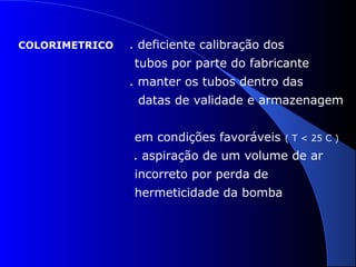 COLORIMETRICO

. deficiente calibração dos
tubos por parte do fabricante
. manter os tubos dentro das
datas de validade e armazenagem
em condições favoráveis

( T < 25 C )

. aspiração de um volume de ar
incorreto por perda de
hermeticidade da bomba

 