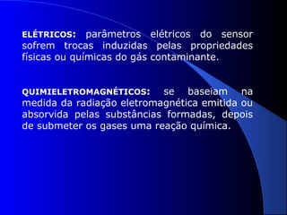 ELÉTRICOS:

parâmetros elétricos do sensor
sofrem trocas induzidas pelas propriedades
físicas ou químicas do gás contaminante.
QUIMIELETROMAGNÉTICOS:

se baseiam na
medida da radiação eletromagnética emitida ou
absorvida pelas substâncias formadas, depois
de submeter os gases uma reação química.

 