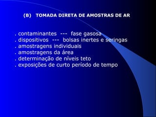 (B)

.
.
.
.
.
.

TOMADA DIRETA DE AMOSTRAS DE AR

contaminantes --- fase gasosa
dispositivos --- bolsas inertes e seringas
amostragens individuais
amostragens da área
determinação de níveis teto
exposições de curto período de tempo

 